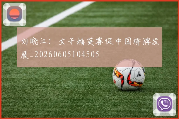刘晓江：女子精英赛促中国桥牌发展_20260605104505