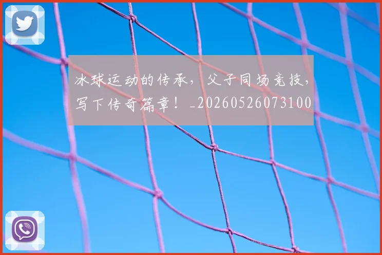 冰球运动的传承,父子同场竞技,写下传奇篇章!_20260526073100
