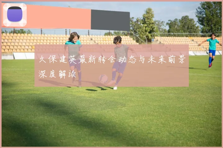 久保建英最新转会动态与未来前景深度解读
