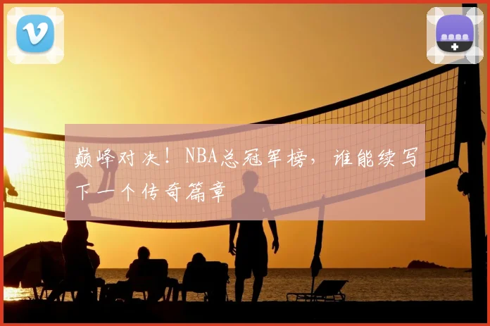 巅峰对决！NBA总冠军榜，谁能续写下一个传奇篇章