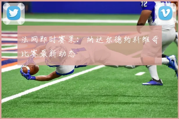 法网即时赛果:纳达尔德约科维奇比赛最新动态