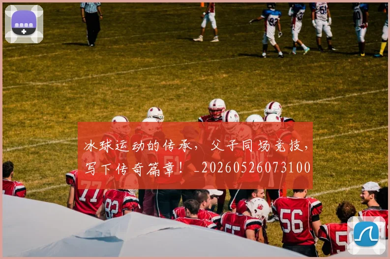 冰球运动的传承,父子同场竞技,写下传奇篇章!_20260526073100