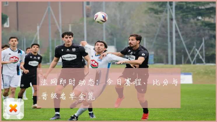 法网即时动态：今日赛程、比分与晋级名单全览