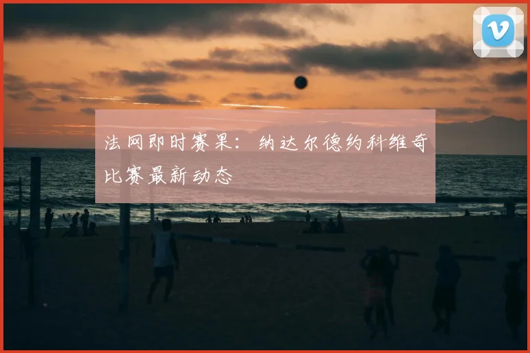 法网即时赛果:纳达尔德约科维奇比赛最新动态