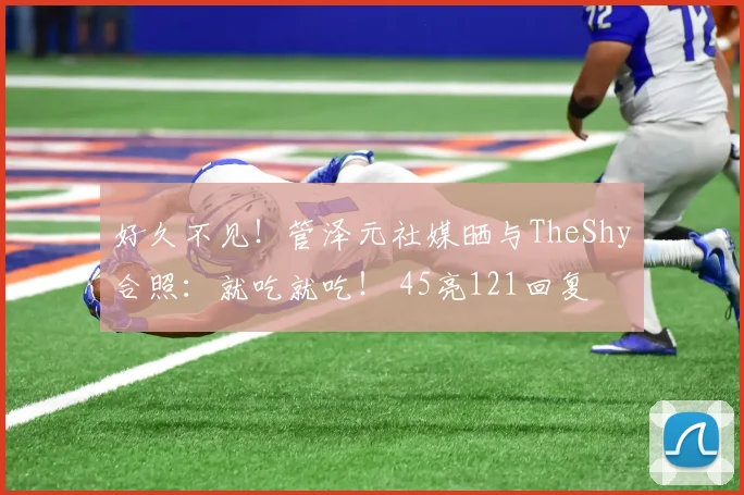 好久不见！管泽元社媒晒与TheShy合照：就吃就吃！ 45亮121回复