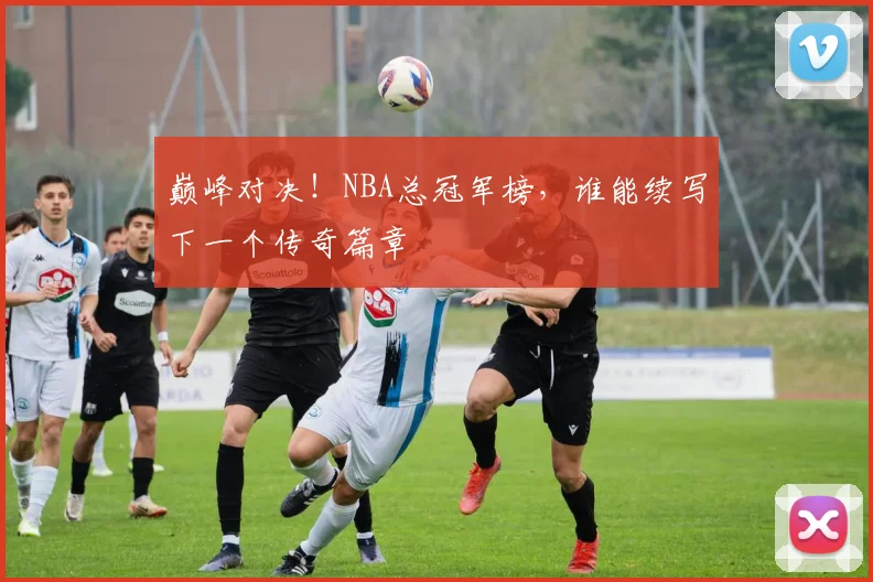 巅峰对决！NBA总冠军榜，谁能续写下一个传奇篇章