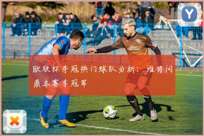 欧联杯夺冠热门球队分析:谁将问鼎本赛季冠军