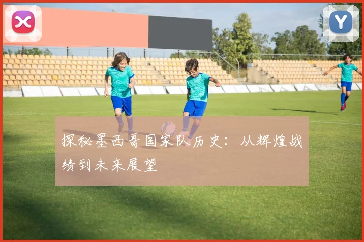 探秘墨西哥国家队历史:从辉煌战绩到未来展望