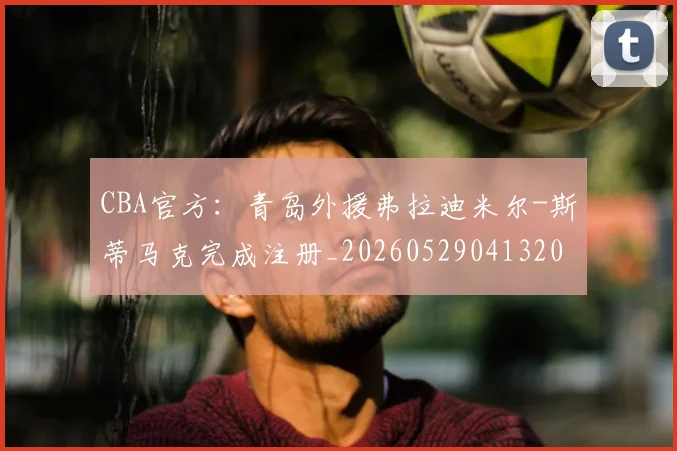 CBA官方:青岛外援弗拉迪米尔-斯蒂马克完成注册_20260529041320