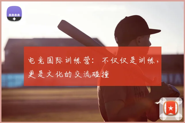 电竞国际训练营：不仅仅是训练，更是文化的交流碰撞