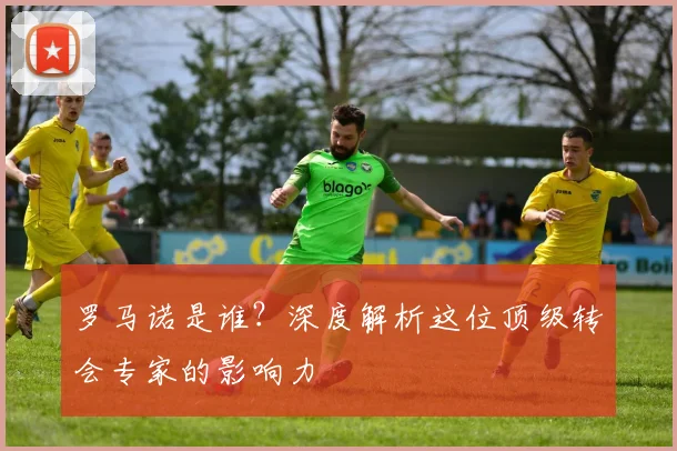 罗马诺是谁?深度解析这位顶级转会专家的影响力