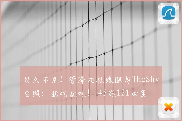好久不见！管泽元社媒晒与TheShy合照：就吃就吃！ 45亮121回复