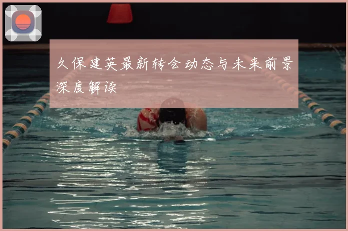 久保建英最新转会动态与未来前景深度解读