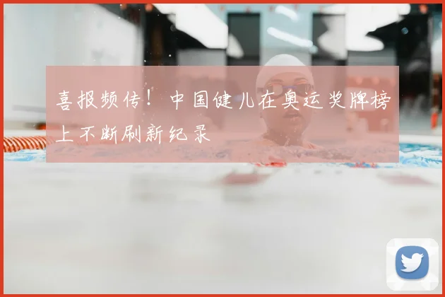 喜报频传！中国健儿在奥运奖牌榜上不断刷新纪录