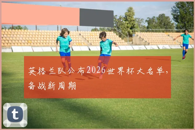 英格兰队公布2026世界杯大名单，备战新周期