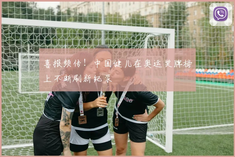 喜报频传！中国健儿在奥运奖牌榜上不断刷新纪录
